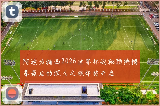阿迪为梅西2026世界杯战靴预热揭幕最后的探戈之旅即将开启
