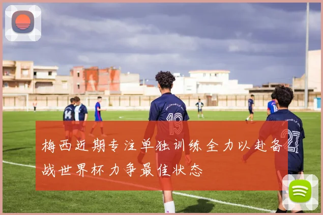 梅西近期专注单独训练全力以赴备战世界杯力争最佳状态