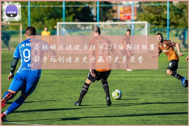 乔林顿庆祝效力纽卡250场期待联赛杯夺冠创造历史并赢得更多荣誉