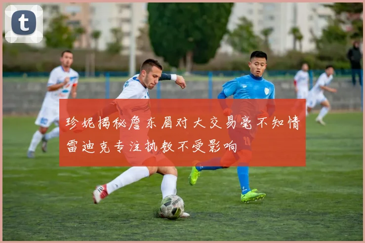 珍妮揭秘詹东眉对大交易毫不知情雷迪克专注执教不受影响