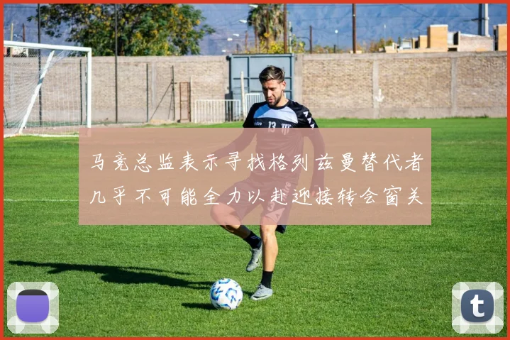 马竞总监表示寻找格列兹曼替代者几乎不可能全力以赴迎接转会窗关闭
