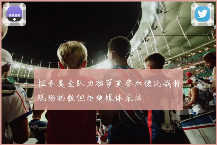 拉齐奥全队力劝萨里参加德比战将现场执教但拒绝媒体采访