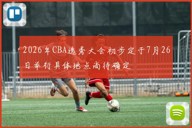 2026年CBA选秀大会初步定于7月26日举行具体地点尚待确定