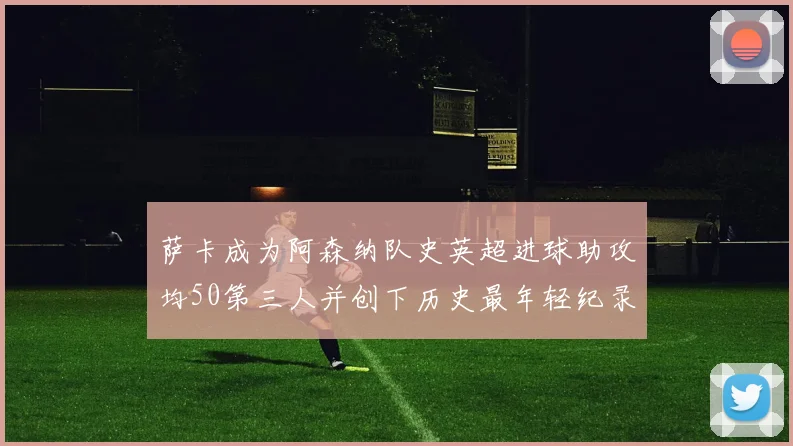 萨卡成为阿森纳队史英超进球助攻均50第三人并创下历史最年轻纪录