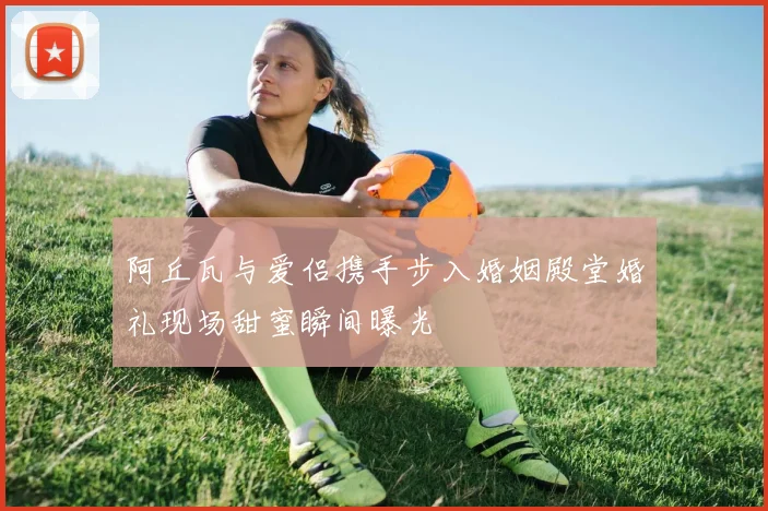 阿丘瓦与爱侣携手步入婚姻殿堂婚礼现场甜蜜瞬间曝光