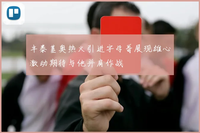 丰泰基奥热火引进字母哥展现雄心激动期待与他并肩作战