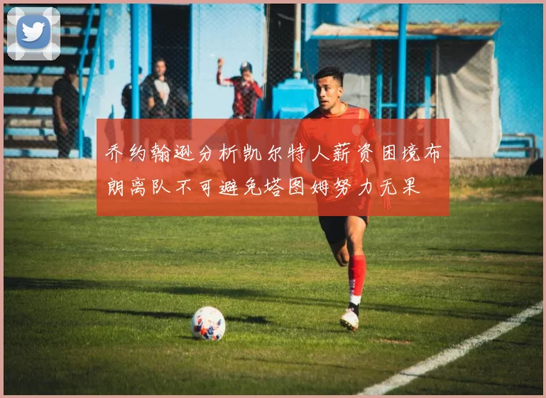 乔约翰逊分析凯尔特人薪资困境布朗离队不可避免塔图姆努力无果